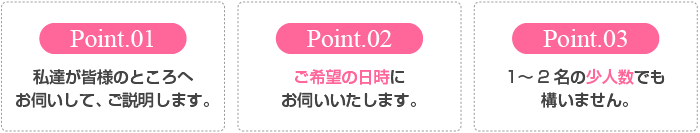 私達が皆様のところへお伺いして、ご説明します。 ご希望の日時にお伺いいたします。 1〜2名の少人数でも構いません。